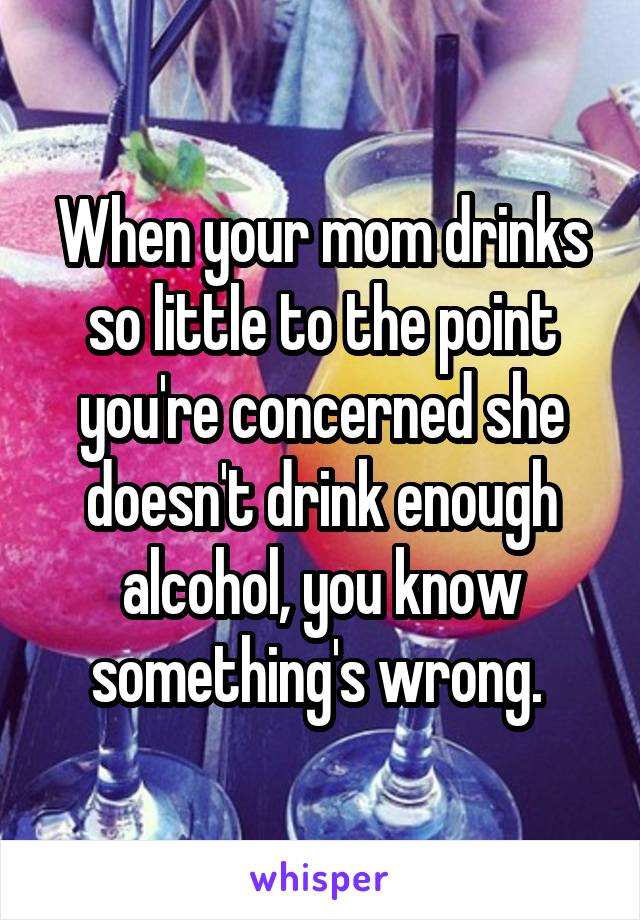 When your mom drinks so little to the point you're concerned she doesn't drink enough alcohol, you know something's wrong. 