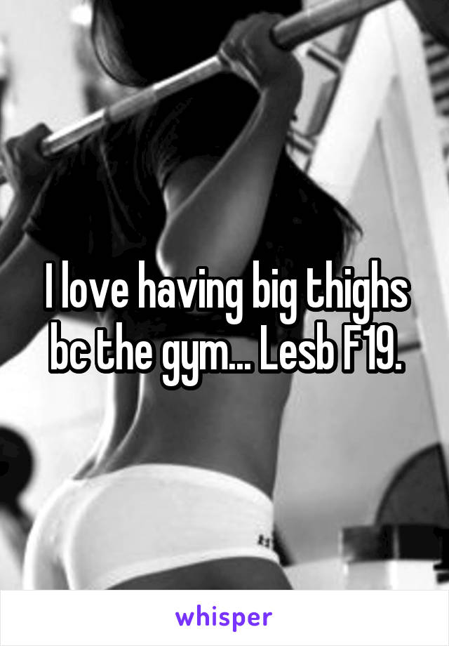 I love having big thighs bc the gym... Lesb F19.