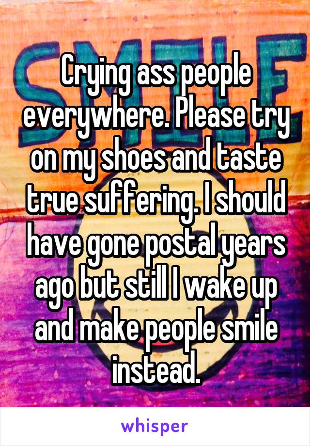 Crying ass people everywhere. Please try on my shoes and taste true suffering. I should have gone postal years ago but still I wake up and make people smile instead.