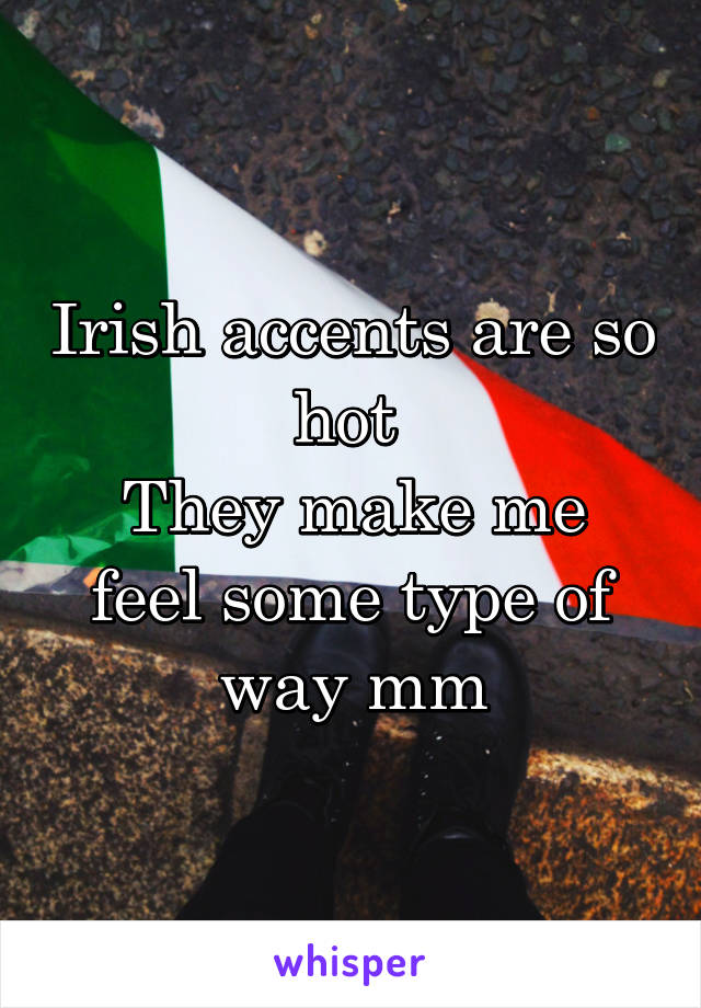 Irish accents are so hot 
They make me feel some type of way mm