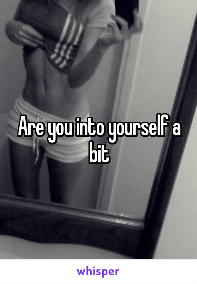 Are you into yourself a bit