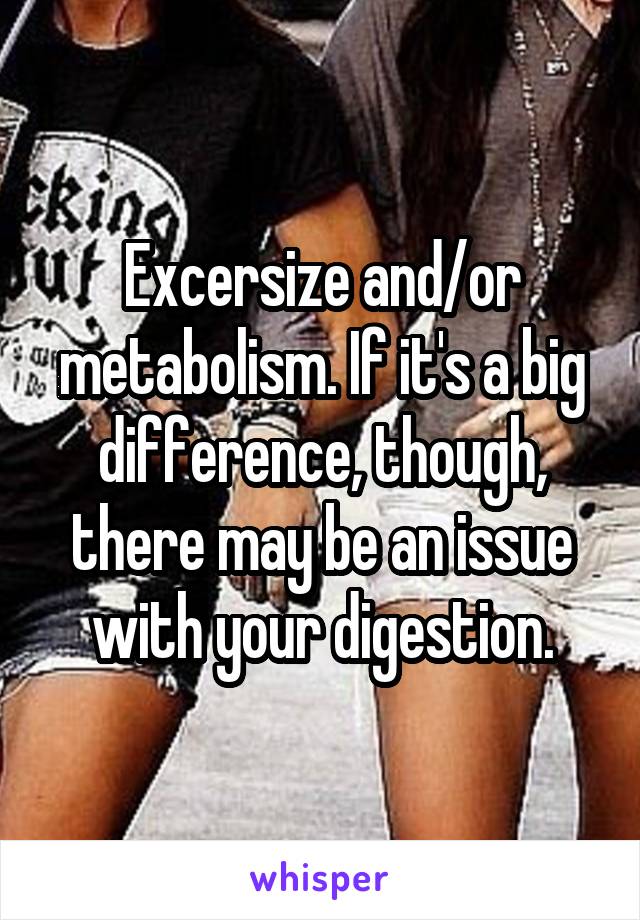 Excersize and/or metabolism. If it's a big difference, though, there may be an issue with your digestion.