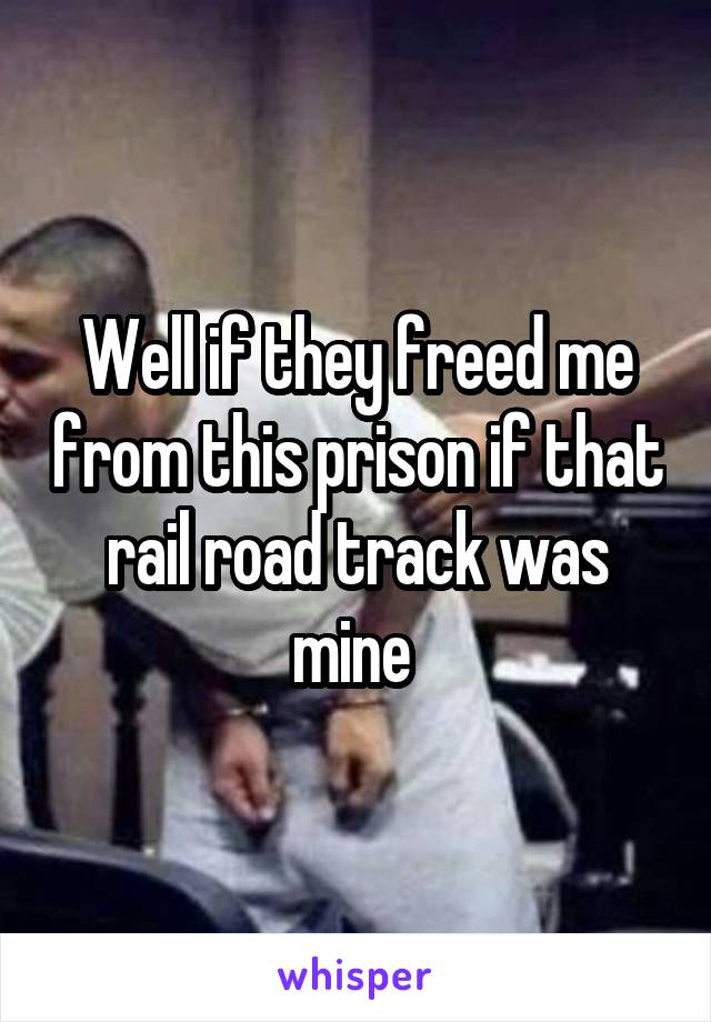 Well if they freed me from this prison if that rail road track was mine 