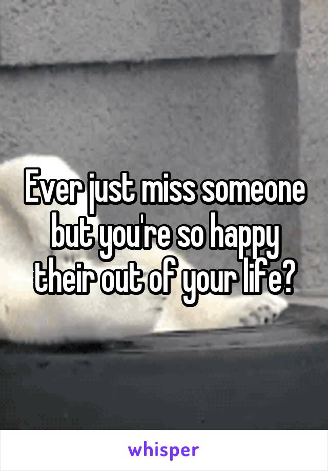 Ever just miss someone but you're so happy their out of your life?