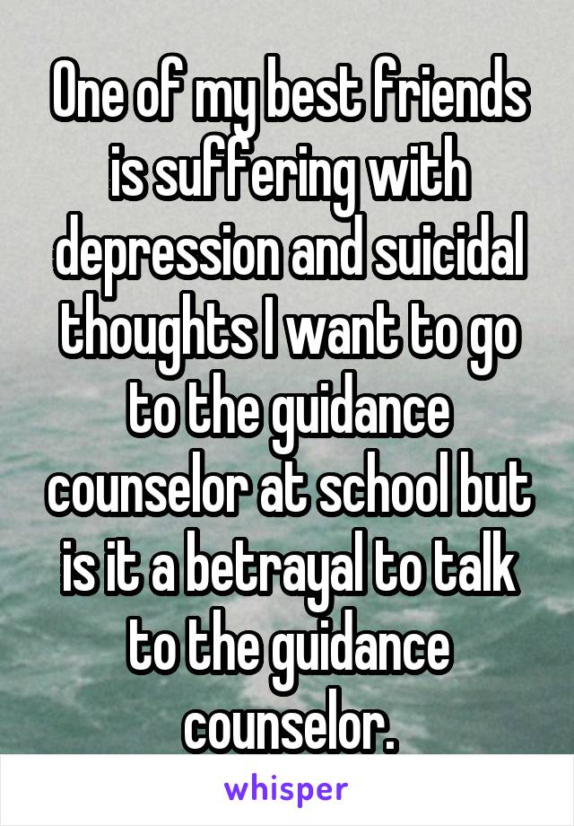 One of my best friends is suffering with depression and suicidal thoughts I want to go to the guidance counselor at school but is it a betrayal to talk to the guidance counselor.