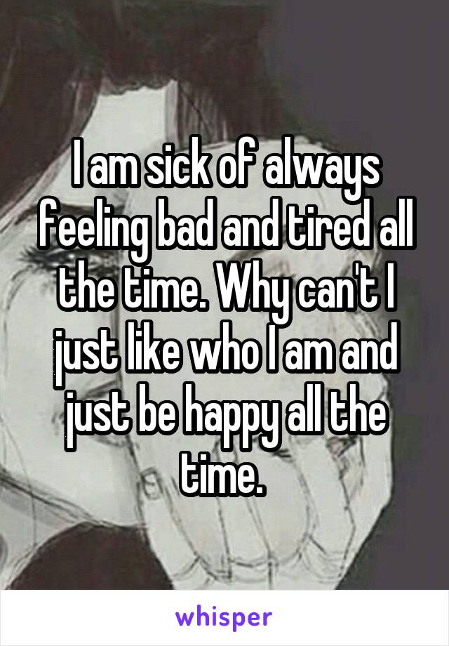 I am sick of always feeling bad and tired all the time. Why can't I just like who I am and just be happy all the time. 