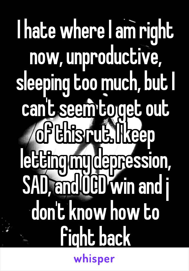 I hate where I am right now, unproductive, sleeping too much, but I can't seem to get out of this rut. I keep letting my depression, SAD, and OCD win and j don't know how to fight back