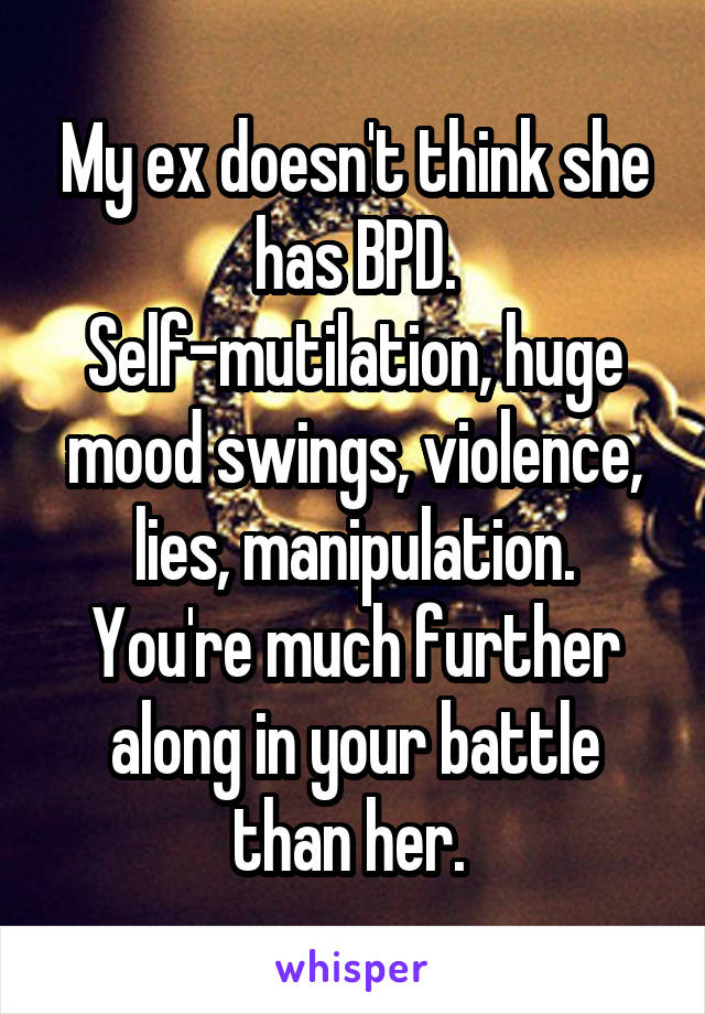 My ex doesn't think she has BPD. Self-mutilation, huge mood swings, violence, lies, manipulation. You're much further along in your battle than her. 