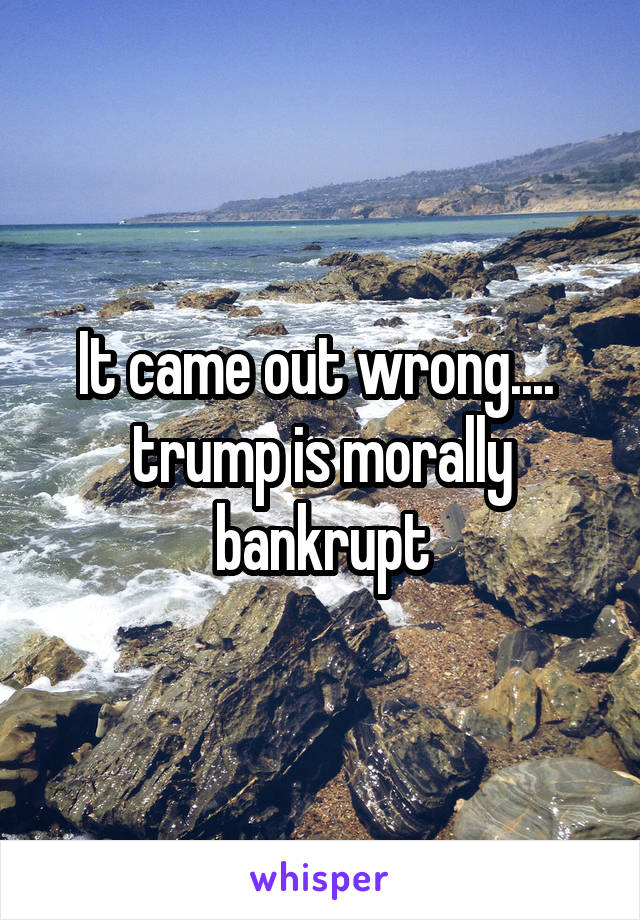 It came out wrong....  trump is morally bankrupt