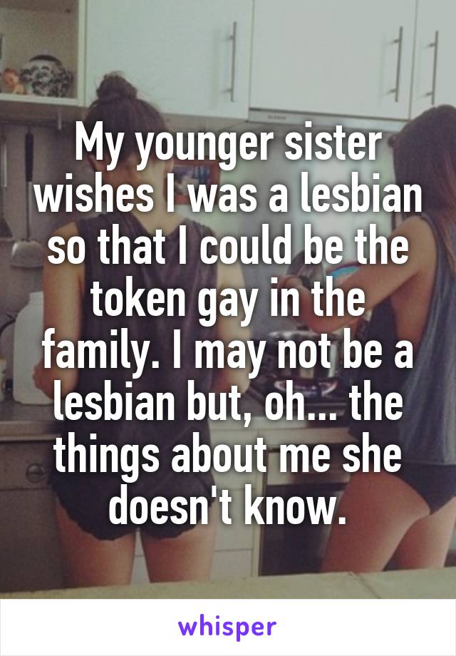 My younger sister wishes I was a lesbian so that I could be the token gay in the family. I may not be a lesbian but, oh... the things about me she doesn't know.