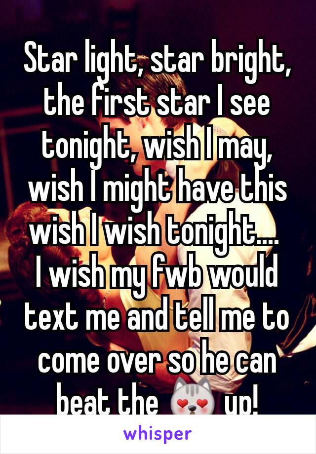 Star light, star bright, the first star I see tonight, wish I may, wish I might have this wish I wish tonight.... 
I wish my fwb would text me and tell me to come over so he can beat the 😻 up!