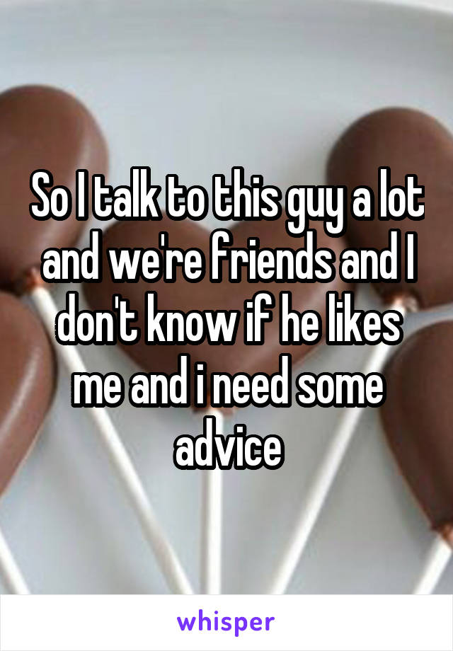 So I talk to this guy a lot and we're friends and I don't know if he likes me and i need some advice