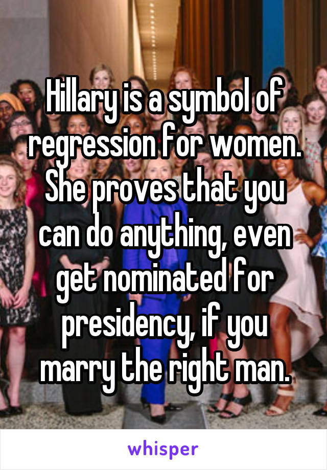 Hillary is a symbol of regression for women. She proves that you can do anything, even get nominated for presidency, if you marry the right man.