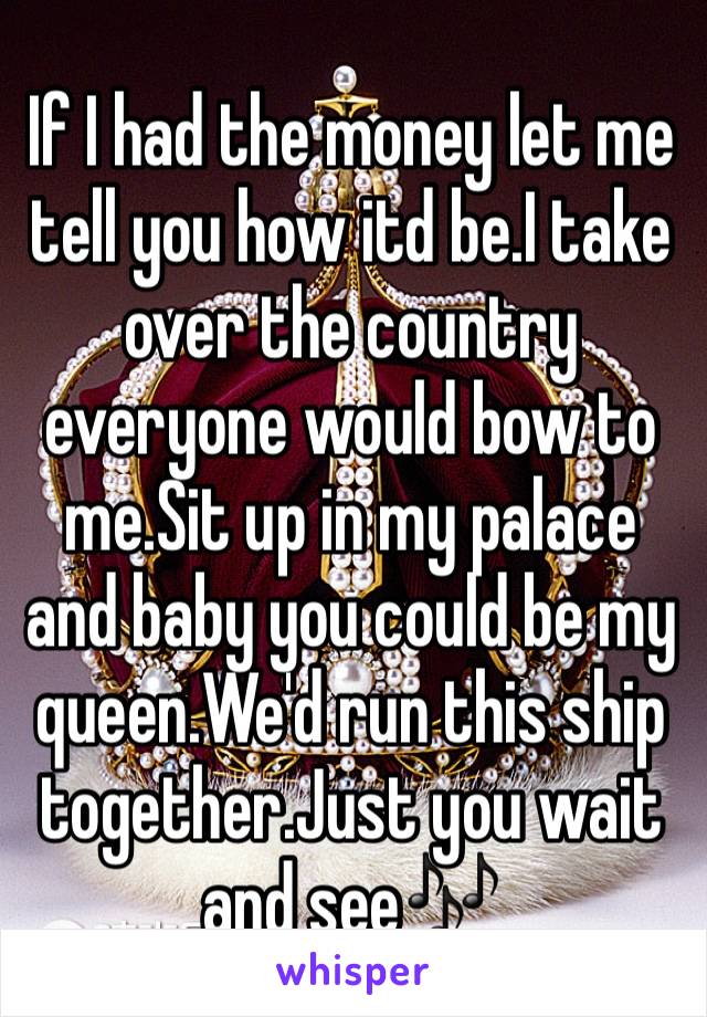 If I had the money let me tell you how itd be.I take over the country everyone would bow to me.Sit up in my palace and baby you could be my queen.We'd run this ship together.Just you wait and see🎶