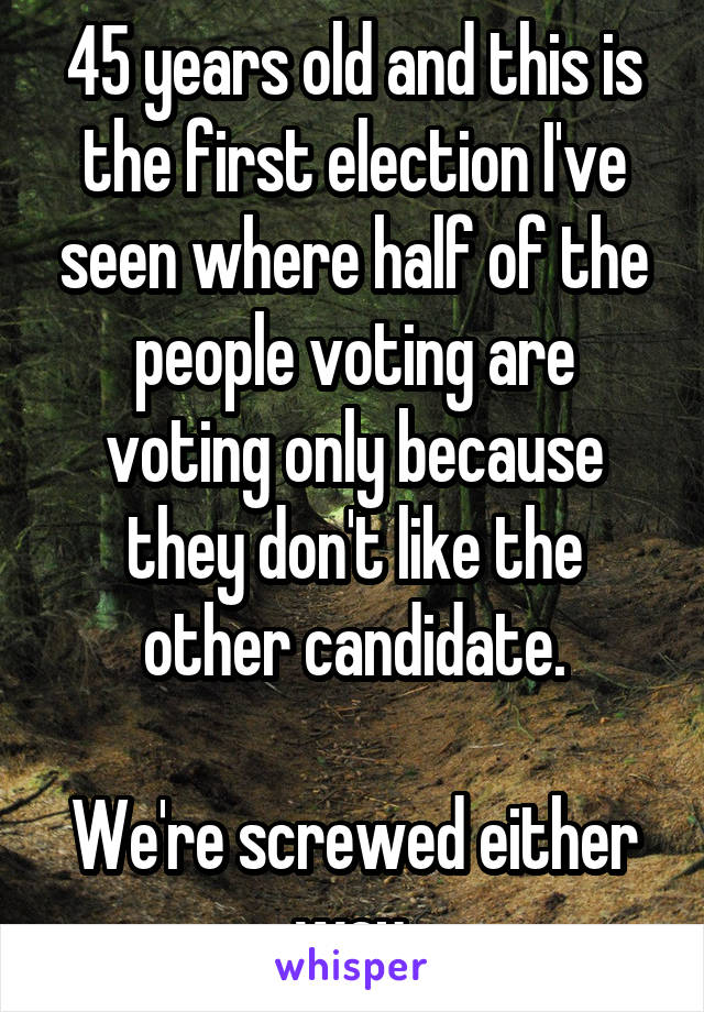 45 years old and this is the first election I've seen where half of the people voting are voting only because they don't like the other candidate.

We're screwed either way.