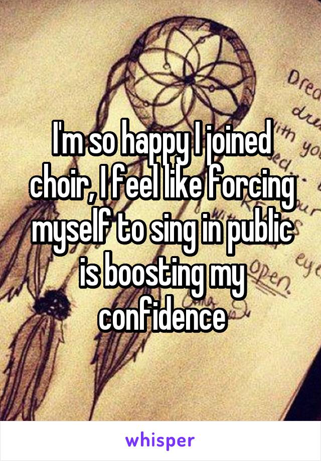 I'm so happy I joined choir, I feel like forcing myself to sing in public is boosting my confidence