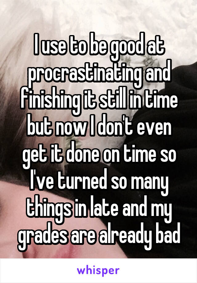 I use to be good at procrastinating and finishing it still in time but now I don't even get it done on time so I've turned so many things in late and my grades are already bad