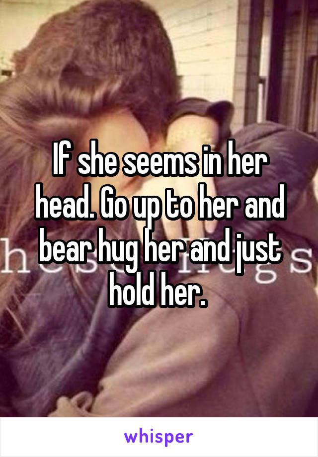 If she seems in her head. Go up to her and bear hug her and just hold her. 