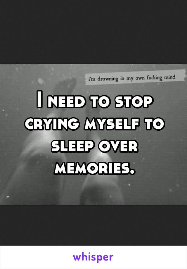 I need to stop crying myself to sleep over memories.