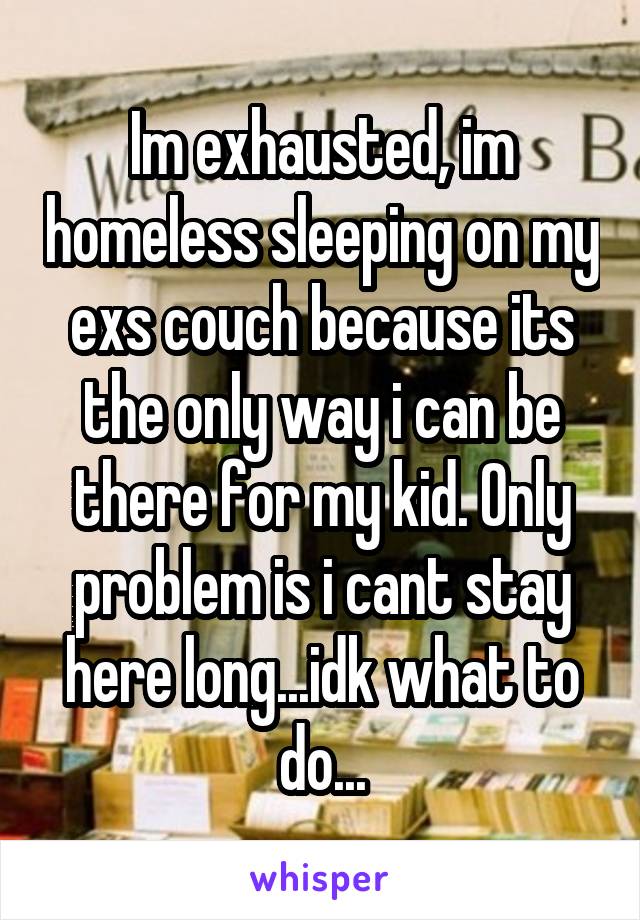 Im exhausted, im homeless sleeping on my exs couch because its the only way i can be there for my kid. Only problem is i cant stay here long...idk what to do...