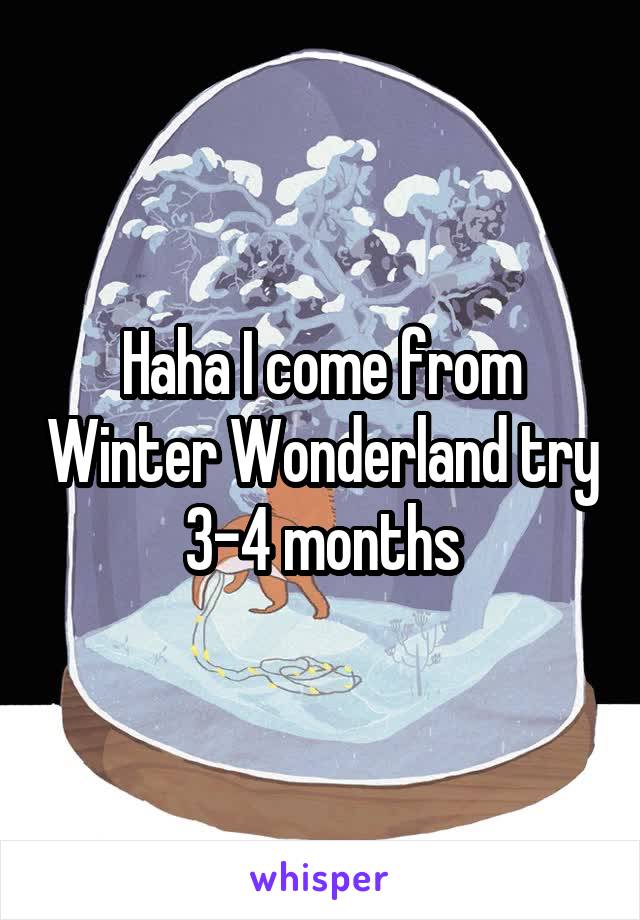 Haha I come from Winter Wonderland try 3-4 months