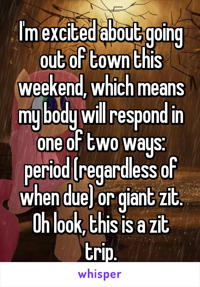 I'm excited about going out of town this weekend, which means my body will respond in one of two ways: period (regardless of when due) or giant zit.
Oh look, this is a zit trip.