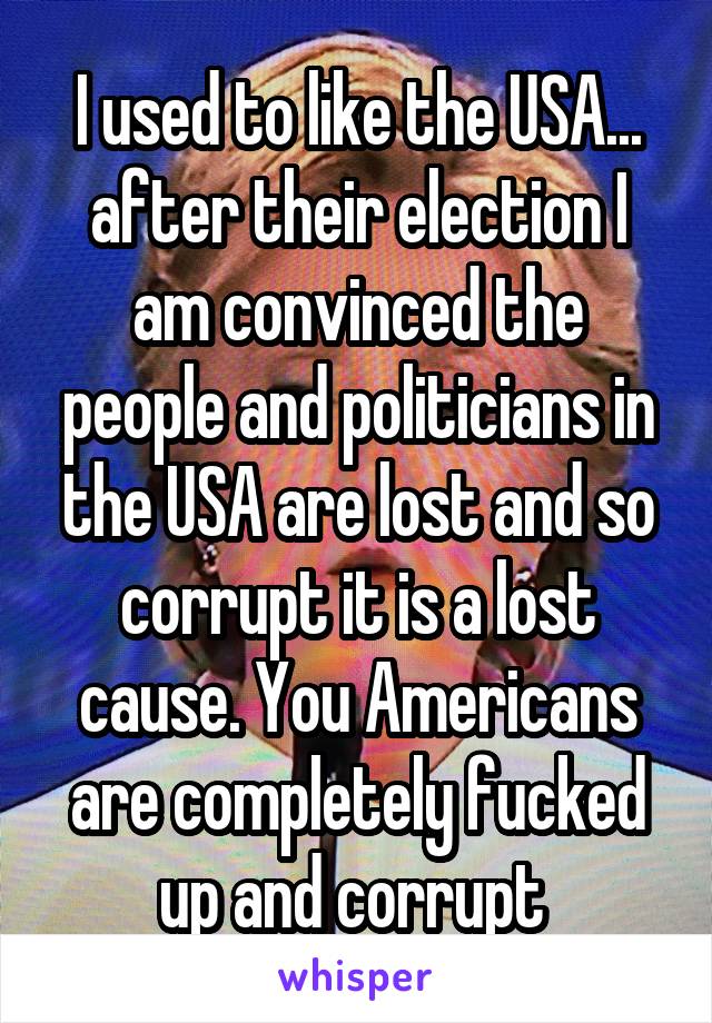 I used to like the USA... after their election I am convinced the people and politicians in the USA are lost and so corrupt it is a lost cause. You Americans are completely fucked up and corrupt 