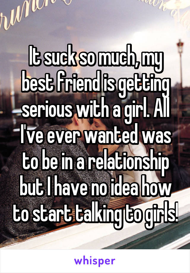 It suck so much, my best friend is getting serious with a girl. All I've ever wanted was to be in a relationship but I have no idea how to start talking to girls!