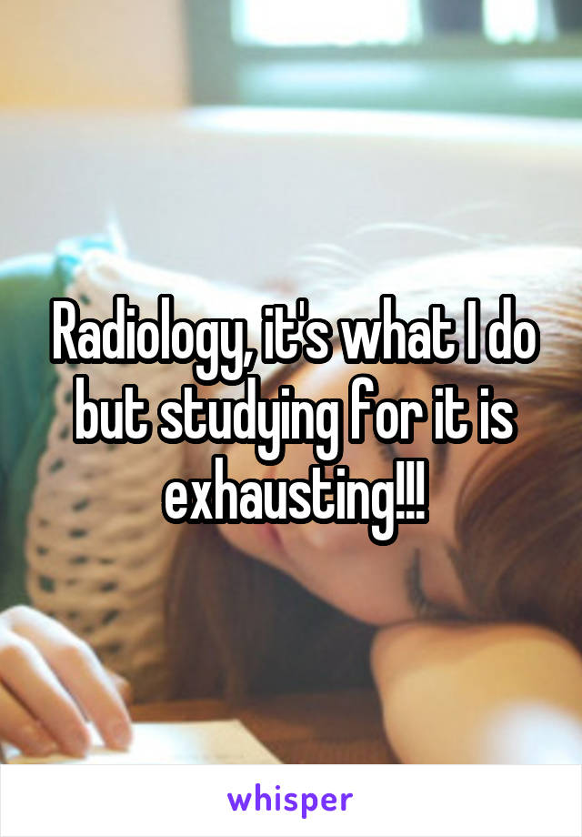 Radiology, it's what I do but studying for it is exhausting!!!