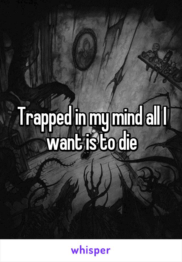 Trapped in my mind all I want is to die