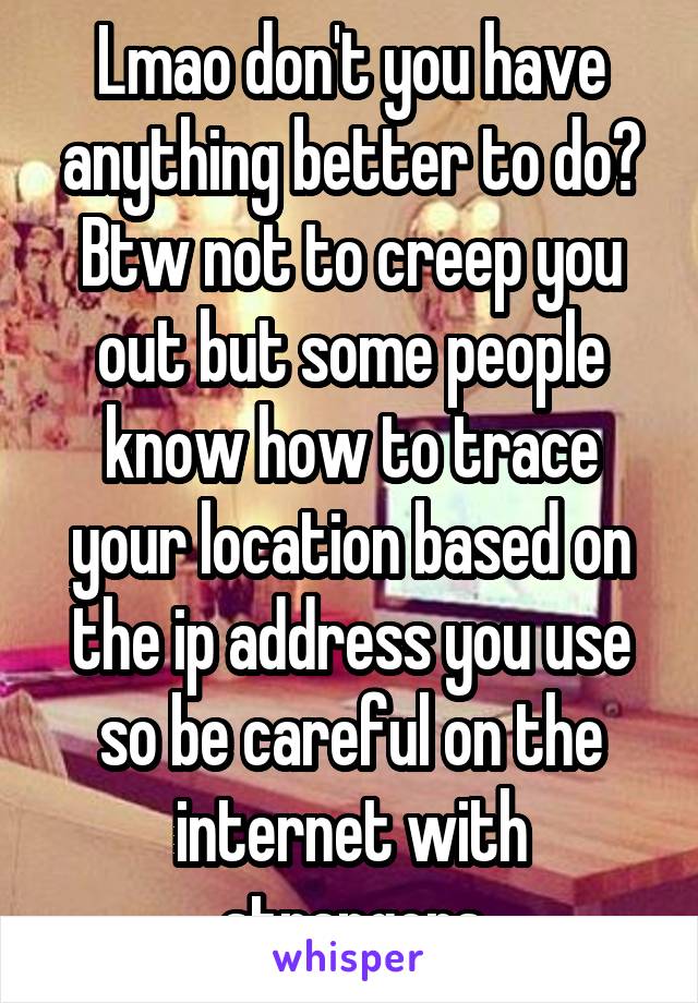 Lmao don't you have anything better to do? Btw not to creep you out but some people know how to trace your location based on the ip address you use so be careful on the internet with strangers