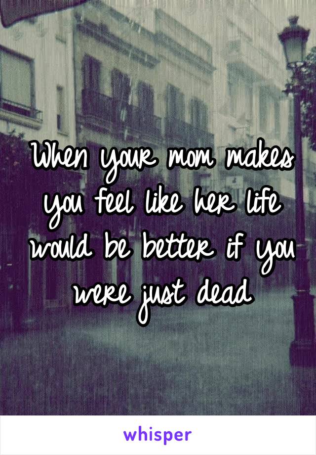 When your mom makes you feel like her life would be better if you were just dead