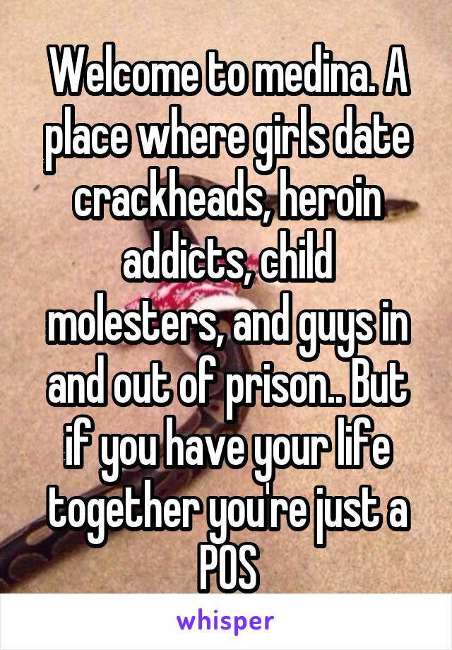 Welcome to medina. A place where girls date crackheads, heroin addicts, child molesters, and guys in and out of prison.. But if you have your life together you're just a POS