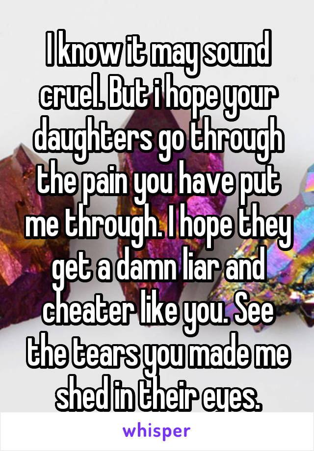 I know it may sound cruel. But i hope your daughters go through the pain you have put me through. I hope they get a damn liar and cheater like you. See the tears you made me shed in their eyes.