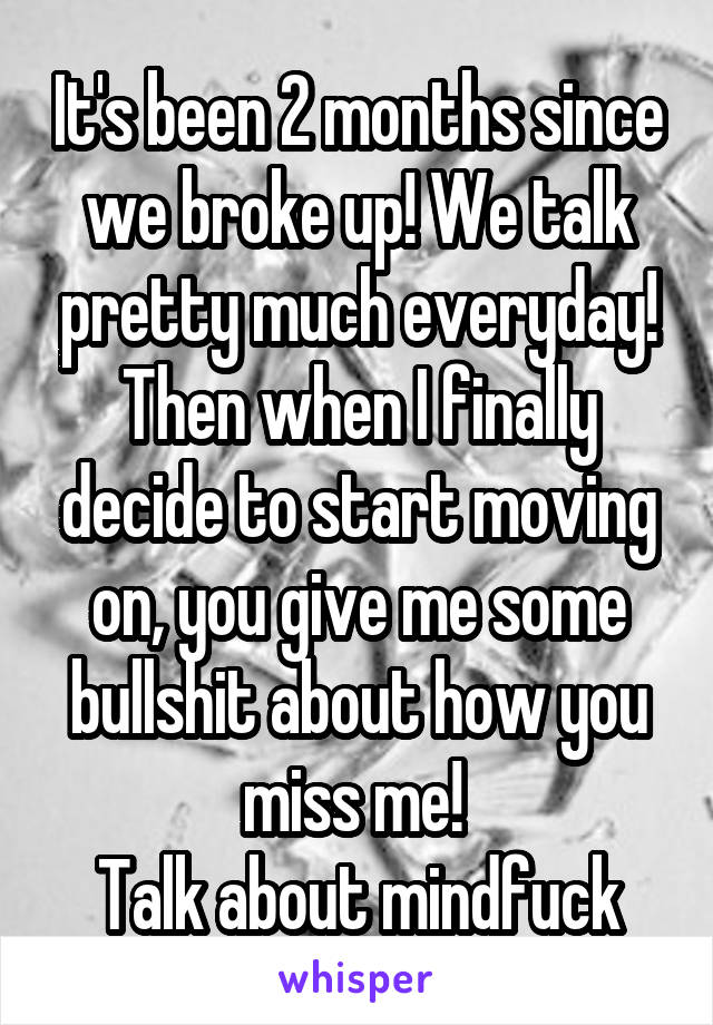 It's been 2 months since we broke up! We talk pretty much everyday! Then when I finally decide to start moving on, you give me some bullshit about how you miss me! 
Talk about mindfuck