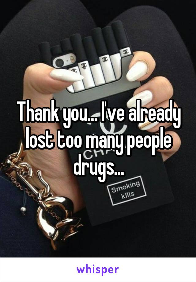 Thank you... I've already lost too many people drugs...