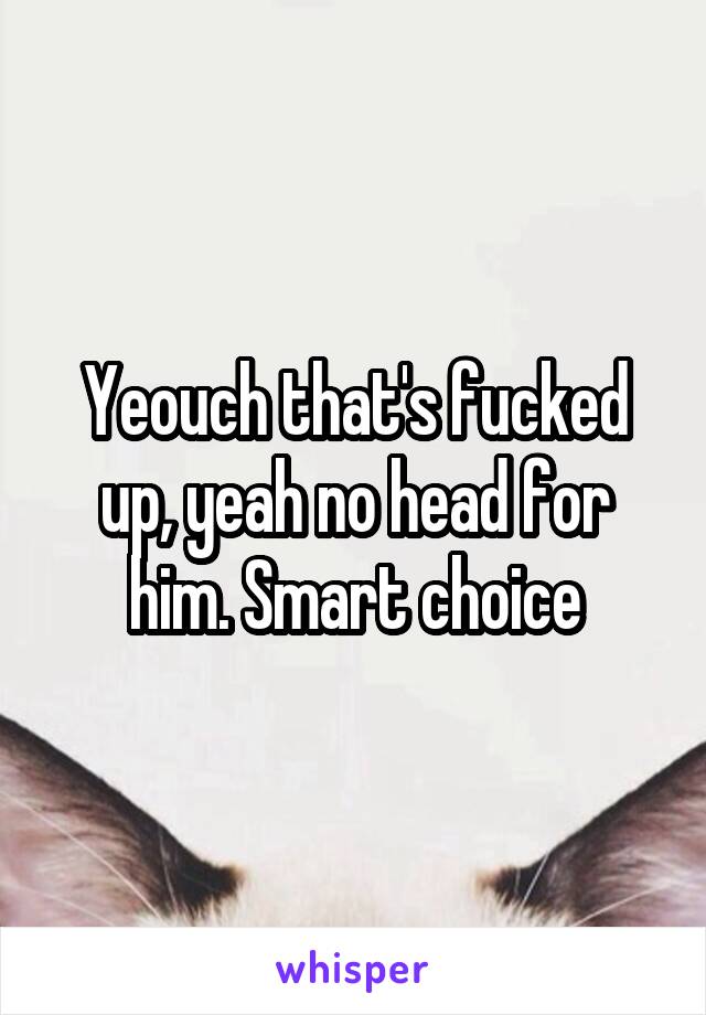 Yeouch that's fucked up, yeah no head for him. Smart choice