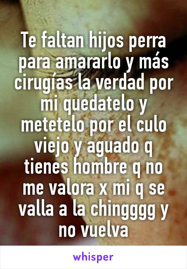 Te faltan hijos perra para amararlo y más cirugías la verdad por mi quedatelo y metetelo por el culo viejo y aguado q tienes hombre q no me valora x mi q se valla a la chingggg y no vuelva