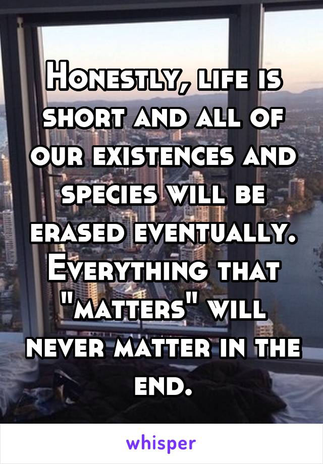 Honestly, life is short and all of our existences and species will be erased eventually. Everything that "matters" will never matter in the end.