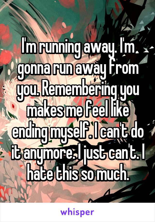 I'm running away. I'm gonna run away from you. Remembering you makes me feel like ending myself. I can't do it anymore. I just can't. I hate this so much.