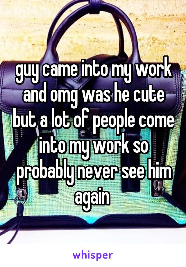 guy came into my work and omg was he cute but a lot of people come into my work so probably never see him again 