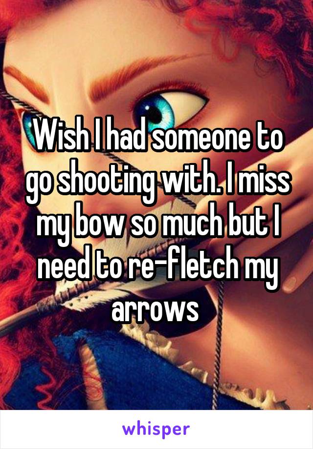 Wish I had someone to go shooting with. I miss my bow so much but I need to re-fletch my arrows 