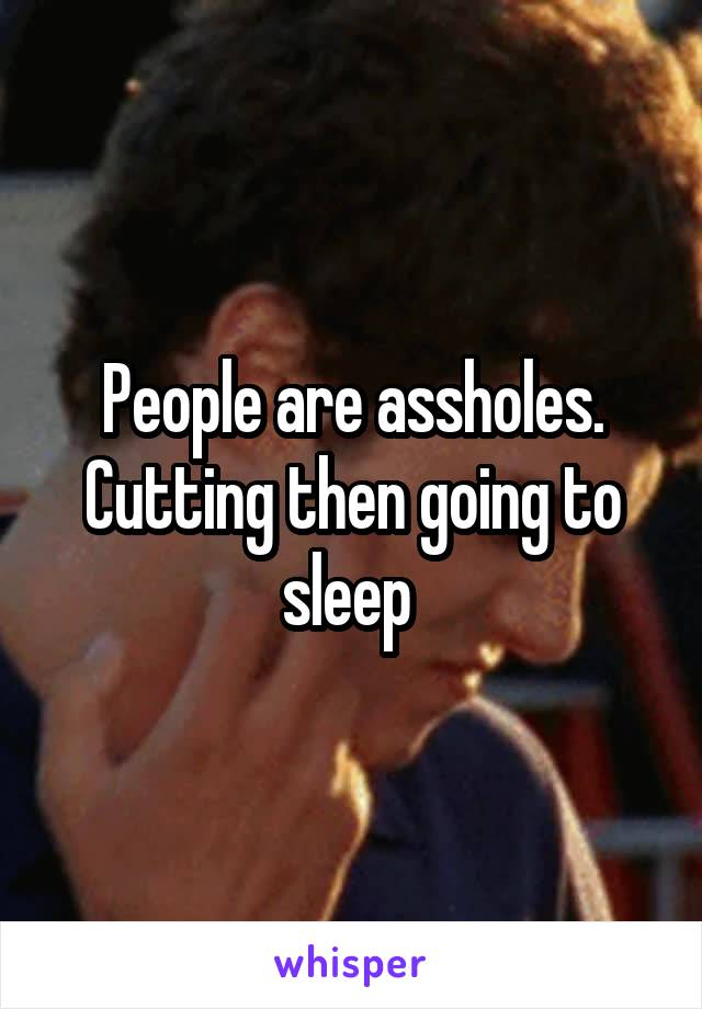 People are assholes. Cutting then going to sleep 