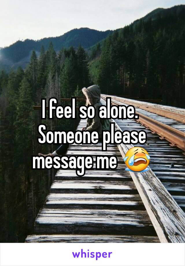 I feel so alone. 
Someone please message me 😭