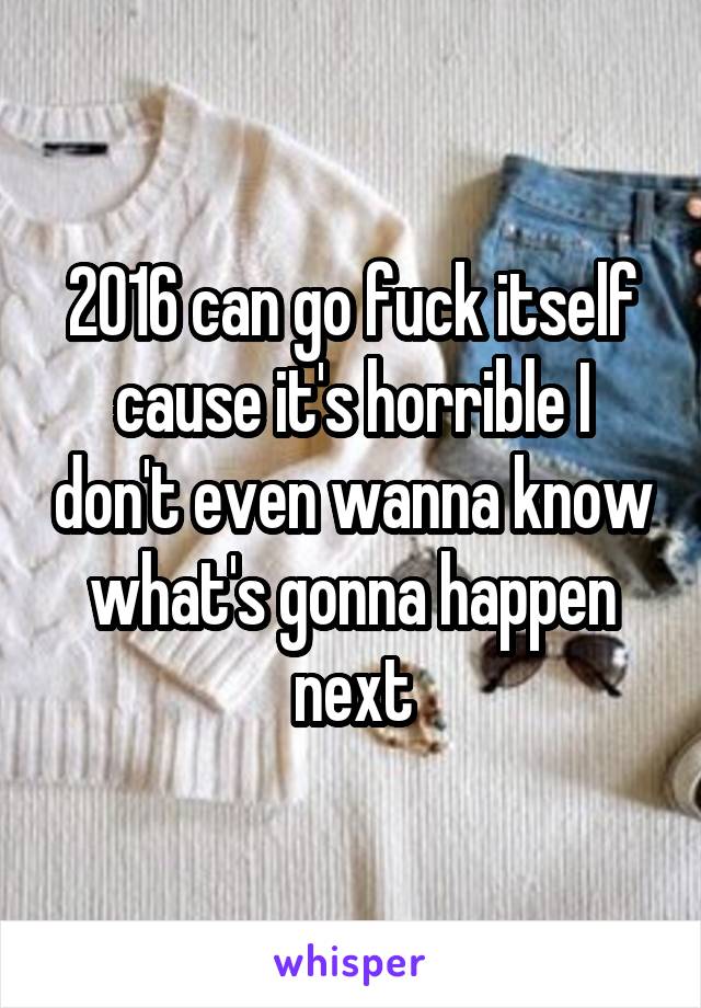 2016 can go fuck itself cause it's horrible I don't even wanna know what's gonna happen next