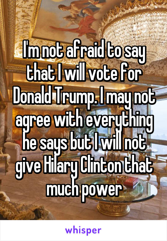 I'm not afraid to say that I will vote for Donald Trump. I may not agree with everything he says but I will not give Hilary Clinton that much power