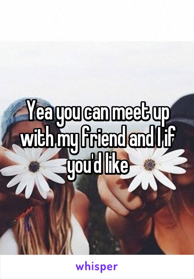 Yea you can meet up with my friend and I if you'd like