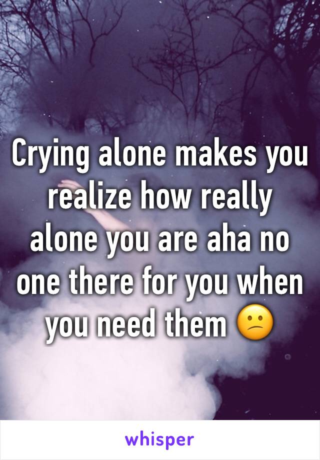 Crying alone makes you realize how really alone you are aha no one there for you when you need them 😕