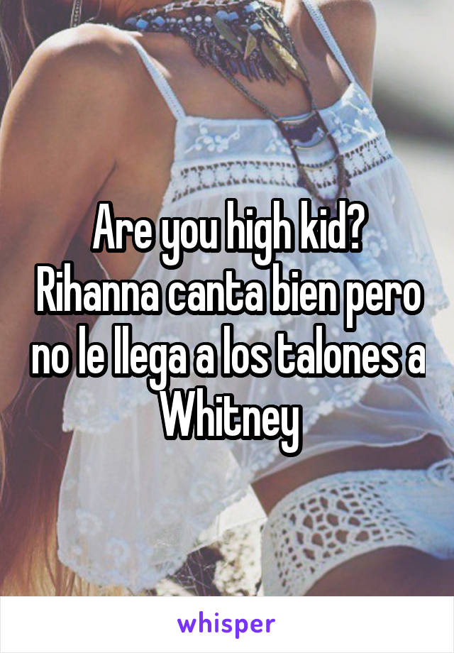 Are you high kid? Rihanna canta bien pero no le llega a los talones a Whitney