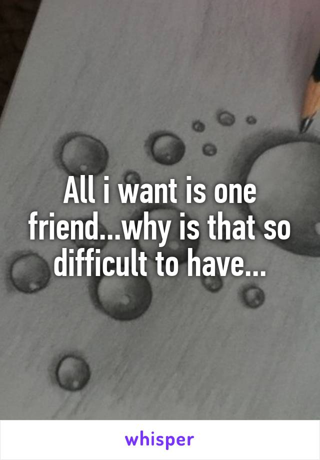 All i want is one friend...why is that so difficult to have...